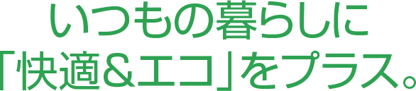 いつもの暮らしに「快適&エコ」をプラス。